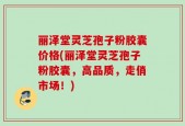 丽泽堂灵芝孢子粉胶囊价格(丽泽堂灵芝孢子粉胶囊，高品质，走俏市场！)
