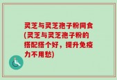 灵芝与灵芝孢子粉同食(灵芝与灵芝孢子粉的搭配搭个好，提升免疫力不用愁)