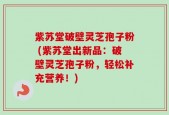紫苏堂破壁灵芝孢子粉 (紫苏堂出新品：破壁灵芝孢子粉，轻松补充营养！)