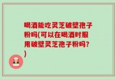 喝酒能吃灵芝破壁孢子粉吗(可以在喝酒时服用破壁灵芝孢子粉吗？)