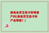 康美来灵芝孢子粉哪里产的(康美灵芝孢子粉产自哪里？)