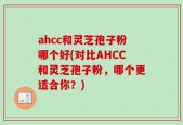 ahcc和灵芝孢子粉哪个好(对比AHCC和灵芝孢子粉，哪个更适合你？)