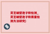灵芝破壁孢子粉检测_灵芝破壁孢子粉质量检测方法研究)