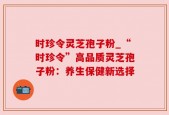 时珍令灵芝孢子粉_“时珍令”高品质灵芝孢子粉：养生保健新选择