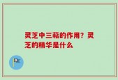 灵芝中三萜的作用？灵芝的精华是什么