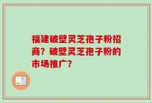 福建破壁灵芝孢子粉招商？破壁灵芝孢子粉的市场推广？
