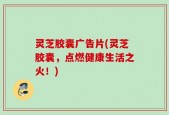灵芝胶囊广告片(灵芝胶囊，点燃健康生活之火！)