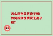 怎么区别灵芝孢子粉(如何辨别优质灵芝孢子粉？