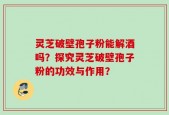 灵芝破壁孢子粉能解酒吗？探究灵芝破壁孢子粉的功效与作用？