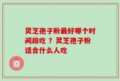 灵芝孢子粉最好哪个时间段吃 ？灵芝孢子粉适合什么人吃