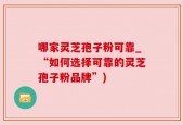 哪家灵芝孢子粉可靠_“如何选择可靠的灵芝孢子粉品牌”)