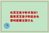 吃灵芝孢子粉手发抖？服用灵芝孢子粉后会头晕吗需要注意什么