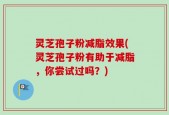 灵芝孢子粉减脂效果(灵芝孢子粉有助于减脂，你尝试过吗？)