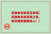 花旗参石斛灵芝菊花(花旗参石斛灵菊三宝，助您拥有健康身心！)