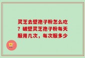 灵芝去壁孢子粉怎么吃？破壁灵芝孢子粉每天服用几次，每次服多少