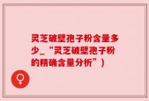 灵芝破壁孢子粉含量多少_“灵芝破壁孢子粉的精确含量分析”)