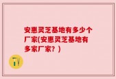 安惠灵芝基地有多少个厂家(安惠灵芝基地有多家厂家？)