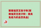聚隆福灵芝孢子粉(聚隆福灵芝孢子粉：提高免疫力的自然良品)