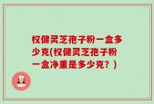 权健灵芝孢子粉一盒多少克(权健灵芝孢子粉一盒净重是多少克？)