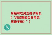 月经可吃灵芝孢子粉么(“月经期能否食用灵芝孢子粉？”)