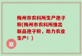 梅州市农科所生产孢子粉(梅州市农科所推出新品孢子粉，助力农业生产！)