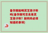 备孕期能喝灵芝孢子粉吗(备孕期可否食用灵芝孢子粉？新妈妈必须知道的事项)