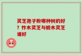 灵芝孢子粉哪种树的好？柞木灵芝与椴木灵芝谁好