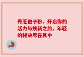 丹芝孢子粉，开启你的活力与焕新之旅，年轻的秘诀尽在其中