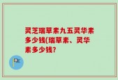 灵芝瑞草素九五灵华素多少钱(瑞草素、灵华素多少钱？