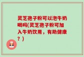 灵芝孢子粉可以泡牛奶喝吗(灵芝孢子粉可加入牛奶饮用，有助健康？)