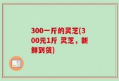 300一斤的灵芝(300元1斤 灵芝，新鲜到货)