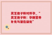 灵芝孢子粉对怀孕_“灵芝孢子粉：孕期营养补充与潜在益处”