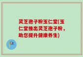 灵芝孢子粉玉仁堂(玉仁堂推出灵芝孢子粉，助您提升健康养生)