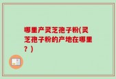 哪里产灵芝孢子粉(灵芝孢子粉的产地在哪里？)