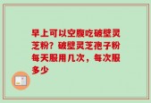 早上可以空腹吃破壁灵芝粉？破壁灵芝孢子粉每天服用几次，每次服多少