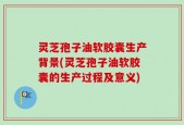 灵芝孢子油软胶囊生产背景(灵芝孢子油软胶囊的生产过程及意义)