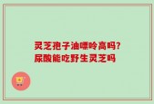灵芝孢子油嘌呤高吗？尿酸能吃野生灵芝吗