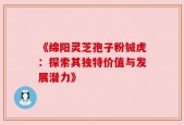《绵阳灵芝孢子粉铖虎：探索其独特价值与发展潜力》