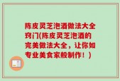 陈皮灵芝泡酒做法大全窍门(陈皮灵芝泡酒的完美做法大全，让你如专业美食家般制作！)