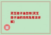 灵芝孢子油怎样(灵芝孢子油的功效及用法详解)
