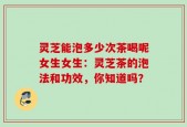 灵芝能泡多少次茶喝呢女生女生：灵芝茶的泡法和功效，你知道吗？