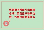 灵芝孢子粉能与水果同吃吗？灵芝孢子粉的功效、作用及禁忌是什么？