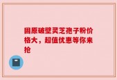 固原破壁灵芝孢子粉价格大，超值优惠等你来抢