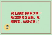 灵芝面膜订制多少钱一瓶(定制灵芝面膜，瓶瓶惊喜，价格优惠！)