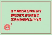 什么破壁灵芝粉能治疗肺癌(研究发现破壁灵芝粉对肺癌有治疗作用)