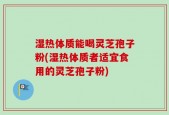 湿热体质能喝灵芝孢子粉(湿热体质者适宜食用的灵芝孢子粉)