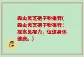 森山灵芝孢子粉推荐(森山灵芝孢子粉推荐：提高免疫力，促进身体健康。)