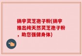 扬宇灵芝孢子粉(扬宇推出纯天然灵芝孢子粉，助您强健身体)