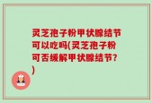 灵芝孢子粉甲状腺结节可以吃吗(灵芝孢子粉可否缓解甲状腺结节？)