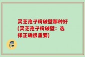 灵芝孢子粉破壁那种好(灵芝孢子粉破壁：选择正确很重要)